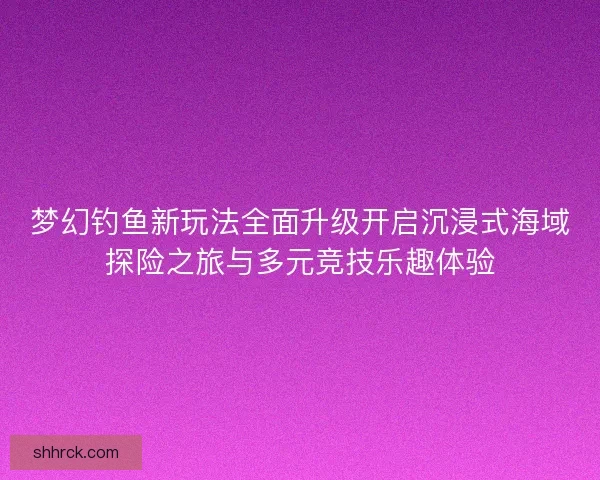 梦幻钓鱼新玩法全面升级开启沉浸式海域探险之旅与多元竞技乐趣体验