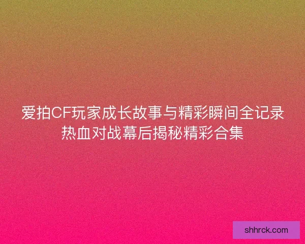 爱拍CF玩家成长故事与精彩瞬间全记录热血对战幕后揭秘精彩合集
